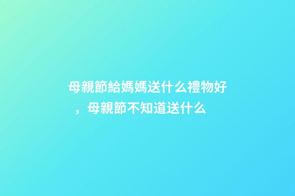 母親節給媽媽送什么禮物好，母親節不知道送什么-第1張-觀點-玄機派